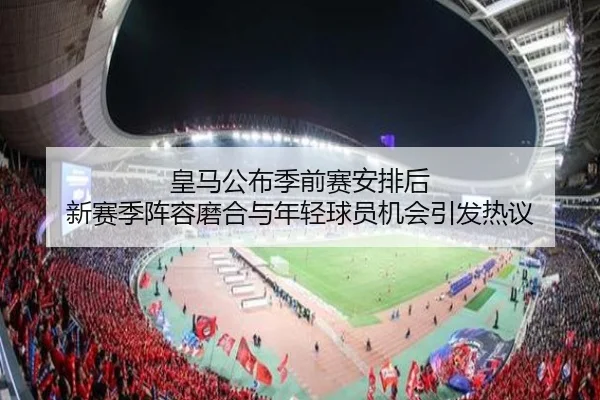 皇马公布季前赛安排后 新赛季阵容磨合与年轻球员机会引发热议